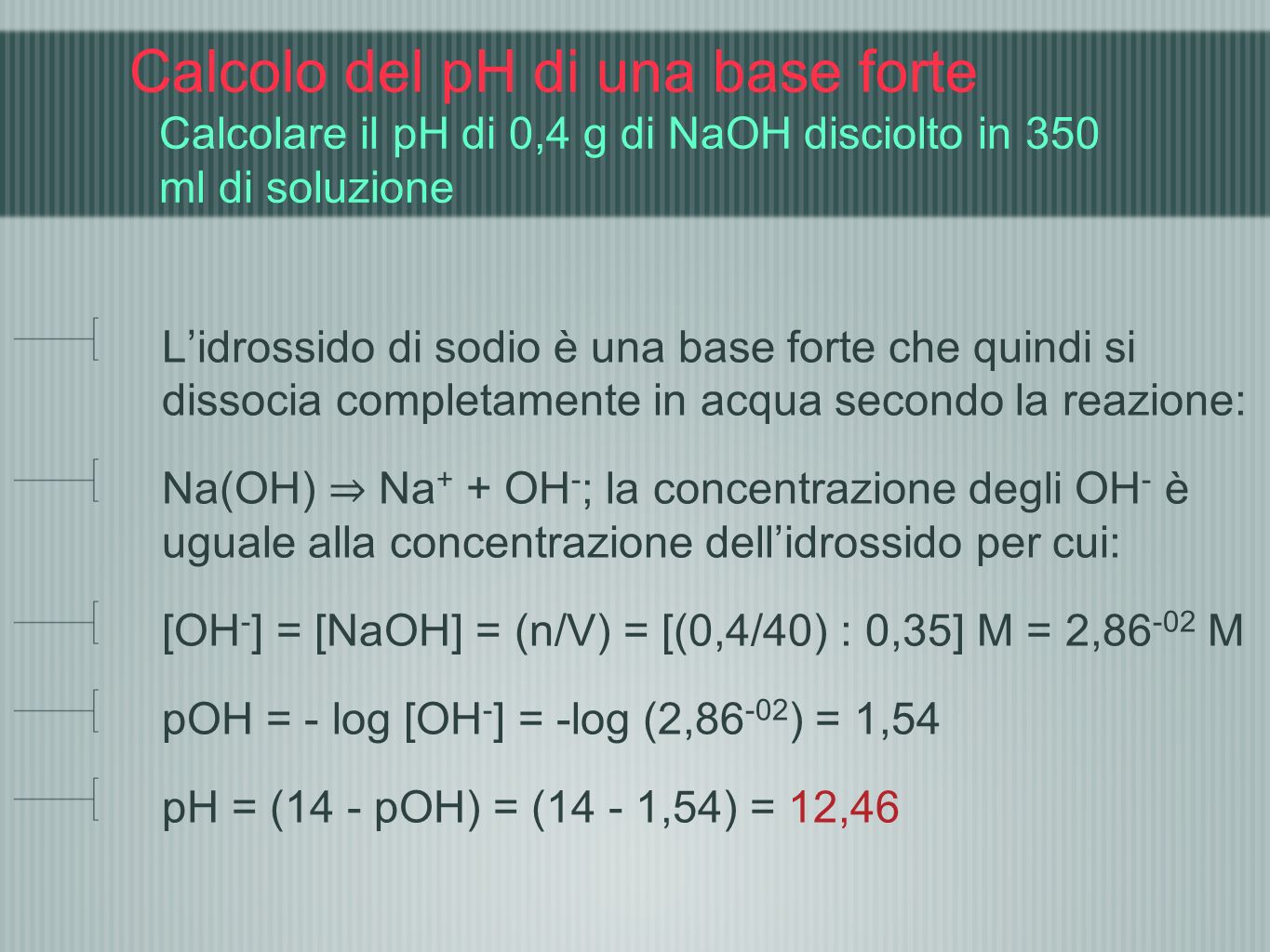 Calcolo del pH di una base forte Calcolare il pH di 0,4 g di NaOH disciolto in 350 ml di soluzione