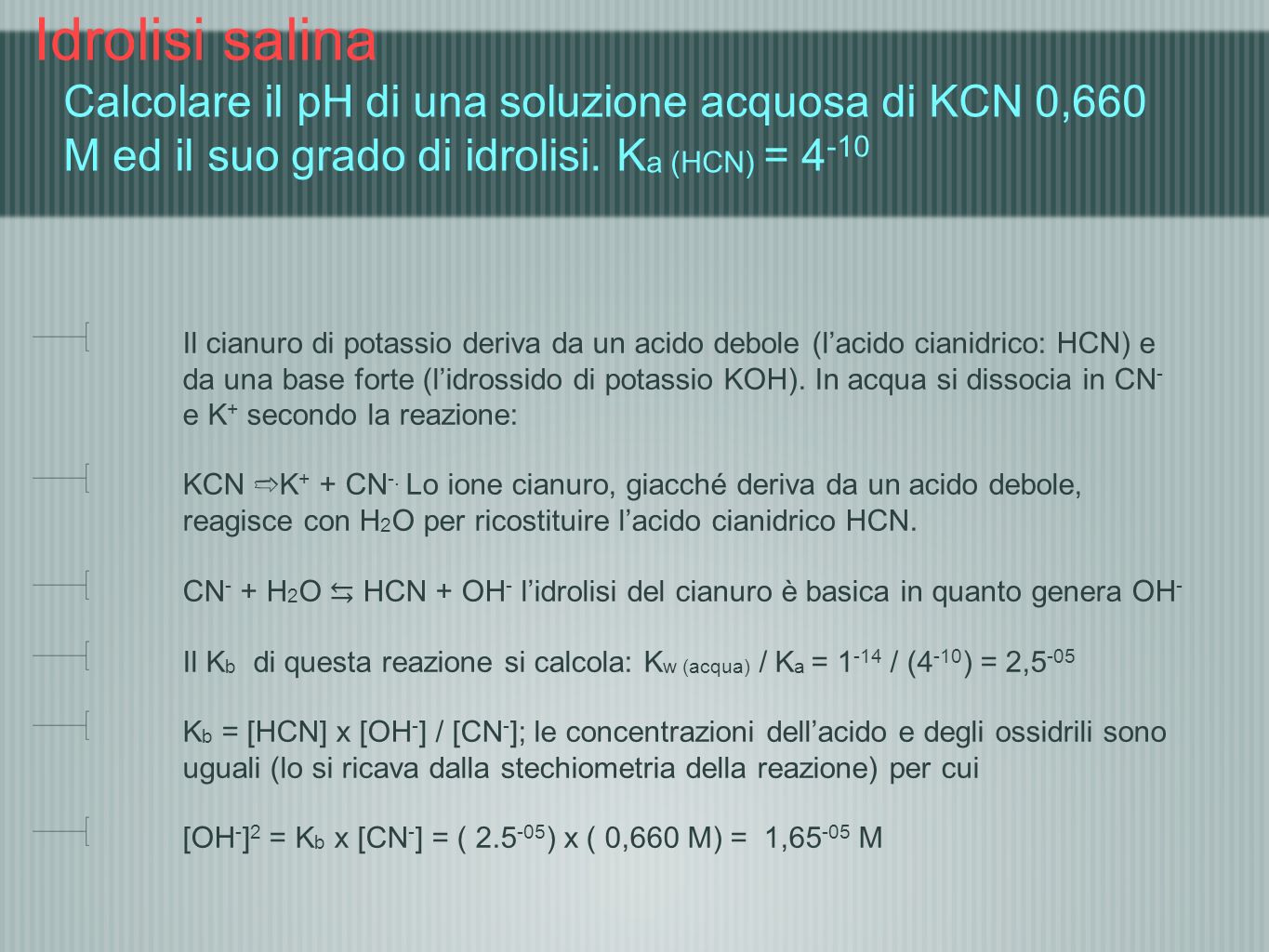 Idrolisi salina Calcolare il pH di una soluzione acquosa di KCN 0,660 M ed il suo grado di idrolisi. Ka (HCN) = 4-10