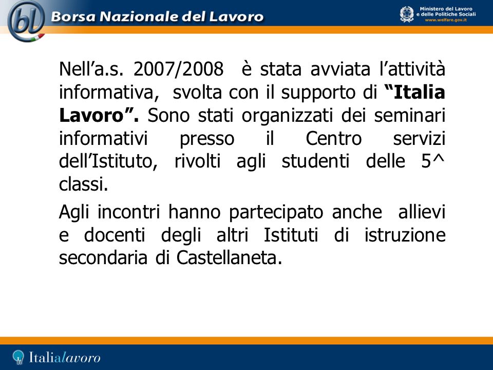 Nell’a.s. 2007/2008 è stata avviata l’attività informativa, svolta con il supporto di Italia Lavoro . Sono stati organizzati dei seminari informativi presso il Centro servizi dell’Istituto, rivolti agli studenti delle 5^ classi.