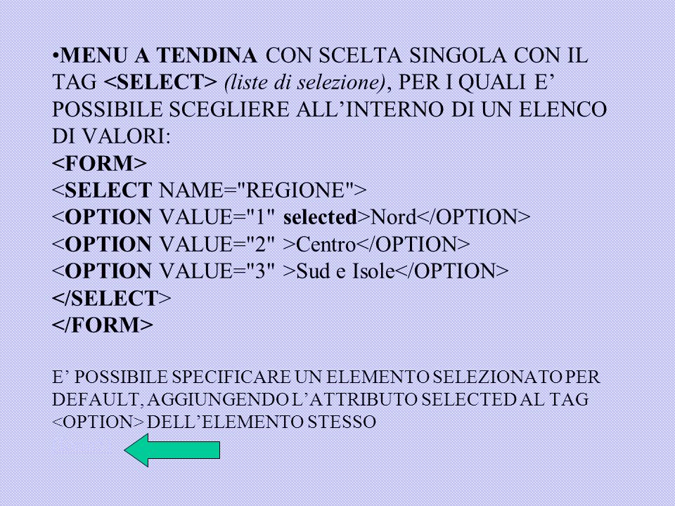 MENU A TENDINA CON SCELTA SINGOLA CON IL TAG <SELECT> (liste di selezione), PER I QUALI E’ POSSIBILE SCEGLIERE ALL’INTERNO DI UN ELENCO DI VALORI: <FORM> <SELECT NAME= REGIONE > <OPTION VALUE= 1 selected>Nord</OPTION> <OPTION VALUE= 2 >Centro</OPTION> <OPTION VALUE= 3 >Sud e Isole</OPTION> </SELECT> </FORM> E’ POSSIBILE SPECIFICARE UN ELEMENTO SELEZIONATO PER DEFAULT, AGGIUNGENDO L’ATTRIBUTO SELECTED AL TAG <OPTION> DELL’ELEMENTO STESSO (form5)
