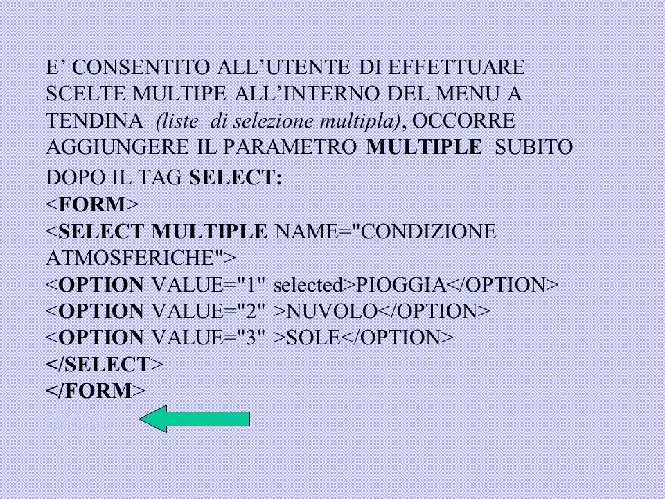 E’ CONSENTITO ALL’UTENTE DI EFFETTUARE SCELTE MULTIPE ALL’INTERNO DEL MENU A TENDINA (liste di selezione multipla), OCCORRE AGGIUNGERE IL PARAMETRO MULTIPLE SUBITO DOPO IL TAG SELECT: <FORM> <SELECT MULTIPLE NAME= CONDIZIONE ATMOSFERICHE > <OPTION VALUE= 1 selected>PIOGGIA</OPTION> <OPTION VALUE= 2 >NUVOLO</OPTION> <OPTION VALUE= 3 >SOLE</OPTION> </SELECT> </FORM> (form6)