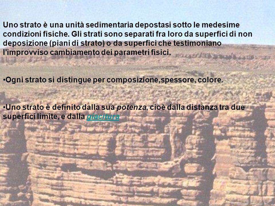 Uno strato è una unità sedimentaria depostasi sotto le medesime condizioni fisiche. Gli strati sono separati fra loro da superfici di non deposizione (piani di strato) o da superfici che testimoniano l improvviso cambiamento dei parametri fisici.