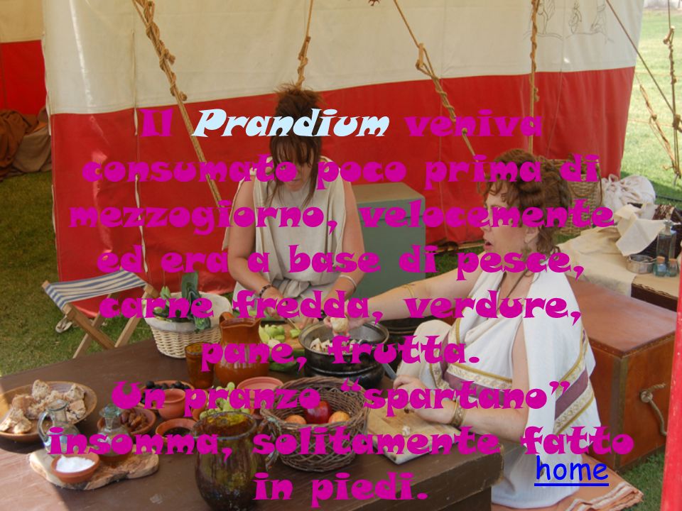 Il Prandium veniva consumato poco prima di mezzogiorno, velocemente ed era a base di pesce, carne fredda, verdure, pane, frutta. Un pranzo spartano insomma, solitamente fatto in piedi.