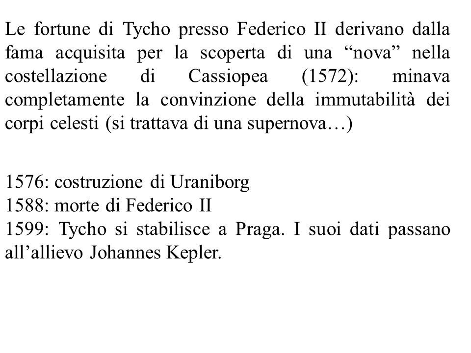 Le fortune di Tycho presso Federico II derivano dalla fama acquisita per la scoperta di una nova nella costellazione di Cassiopea (1572): minava completamente la convinzione della immutabilità dei corpi celesti (si trattava di una supernova…)