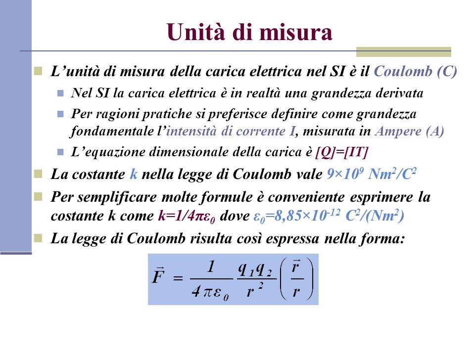 Unità di misura L’unità di misura della carica elettrica nel SI è il Coulomb (C) Nel SI la carica elettrica è in realtà una grandezza derivata.
