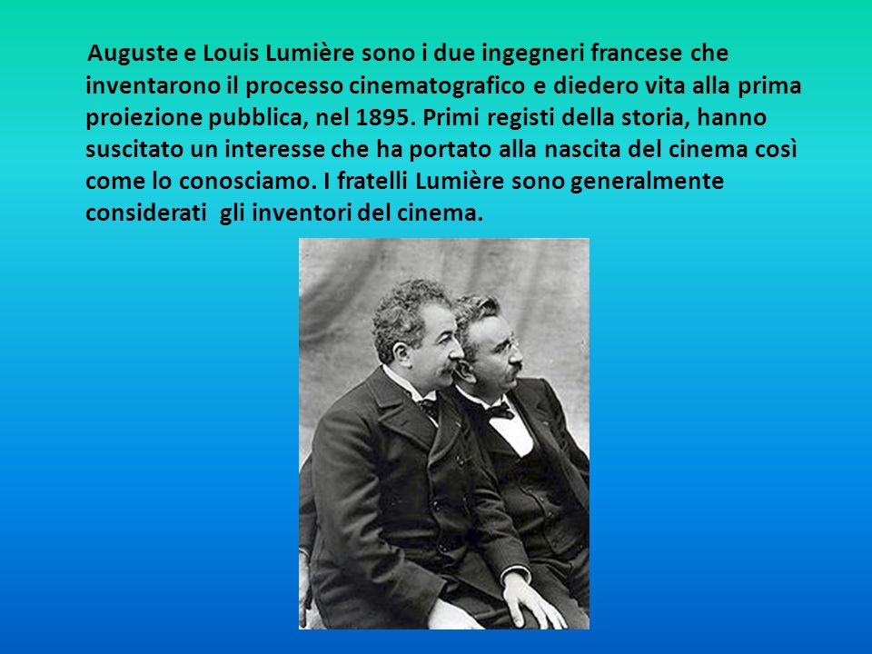 Auguste e Louis Lumière sono i due ingegneri francese che inventarono il processo cinematografico e diedero vita alla prima proiezione pubblica, nel 1895.