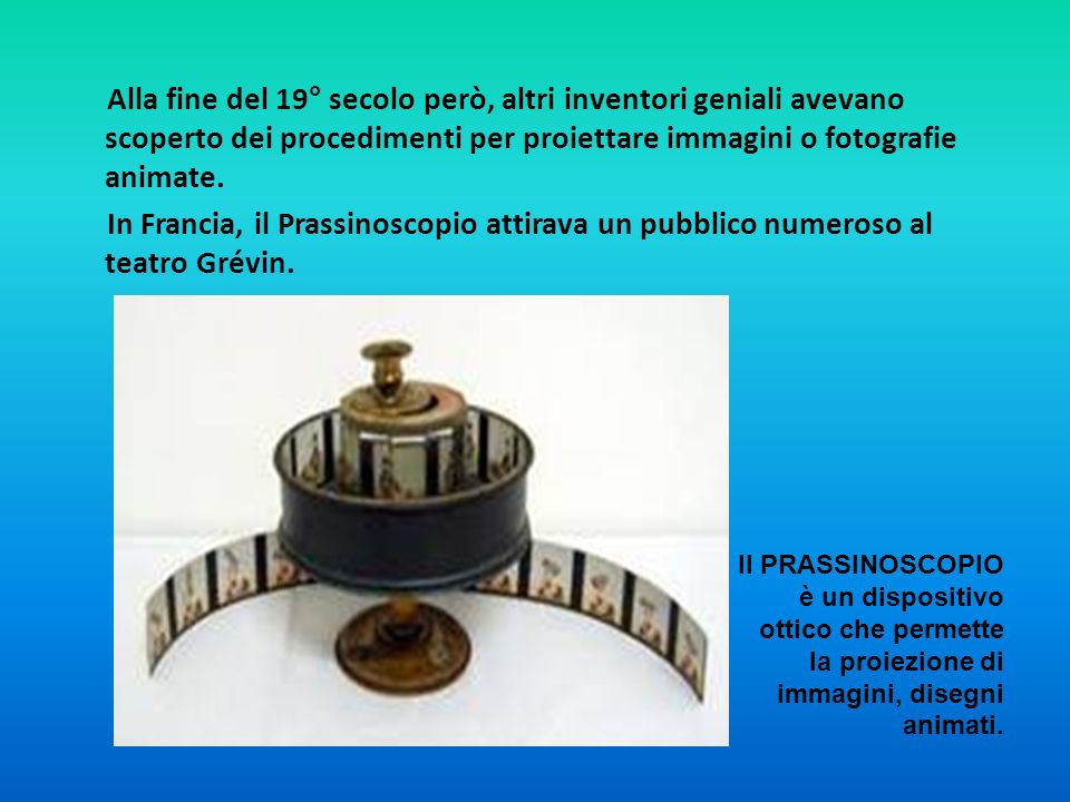 Alla fine del 19° secolo però, altri inventori geniali avevano scoperto dei procedimenti per proiettare immagini o fotografie animate. In Francia, il Prassinoscopio attirava un pubblico numeroso al teatro Grévin.