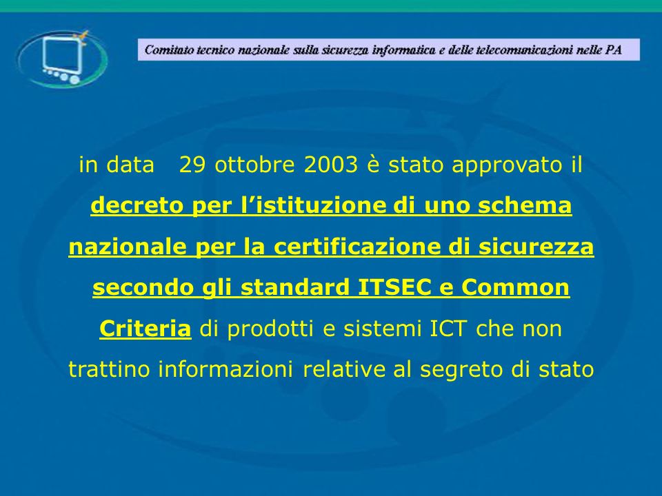 in data 29 ottobre 2003 è stato approvato il decreto per l’istituzione di uno schema nazionale per la certificazione di sicurezza secondo gli standard ITSEC e Common Criteria di prodotti e sistemi ICT che non trattino informazioni relative al segreto di stato