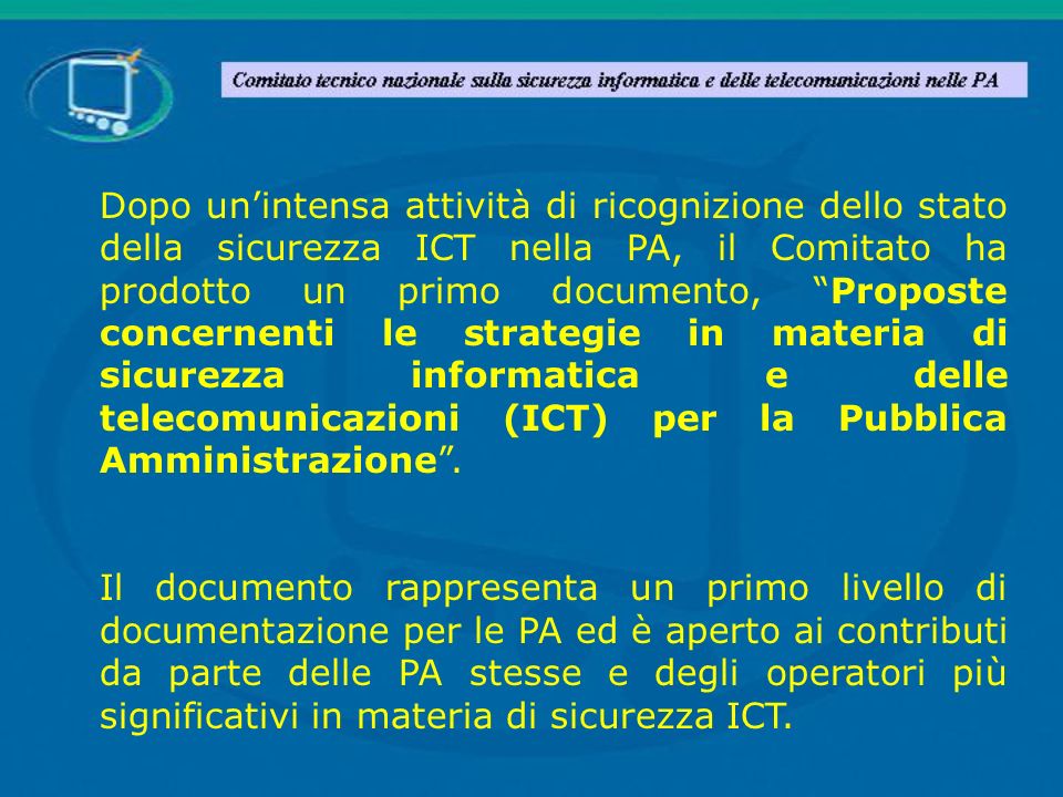 Dopo un’intensa attività di ricognizione dello stato della sicurezza ICT nella PA, il Comitato ha prodotto un primo documento, Proposte concernenti le strategie in materia di sicurezza informatica e delle telecomunicazioni (ICT) per la Pubblica Amministrazione .