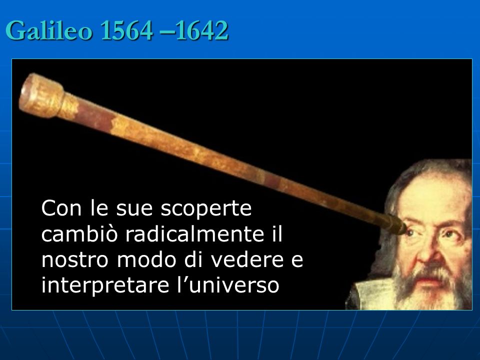 Galileo 1564 –1642 Con le sue scoperte cambiò radicalmente il nostro modo di vedere e interpretare l’universo.