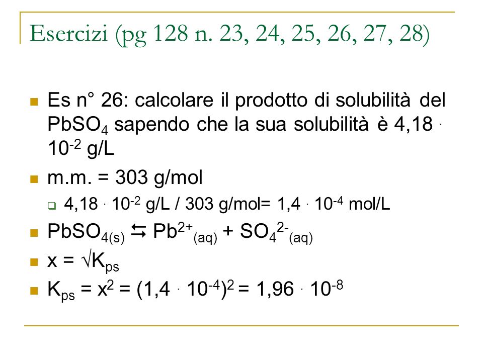 Esercizi (pg 128 n. 23, 24, 25, 26, 27, 28) Es n° 26: calcolare il prodotto di solubilità del PbSO4 sapendo che la sua solubilità è 4, g/L.
