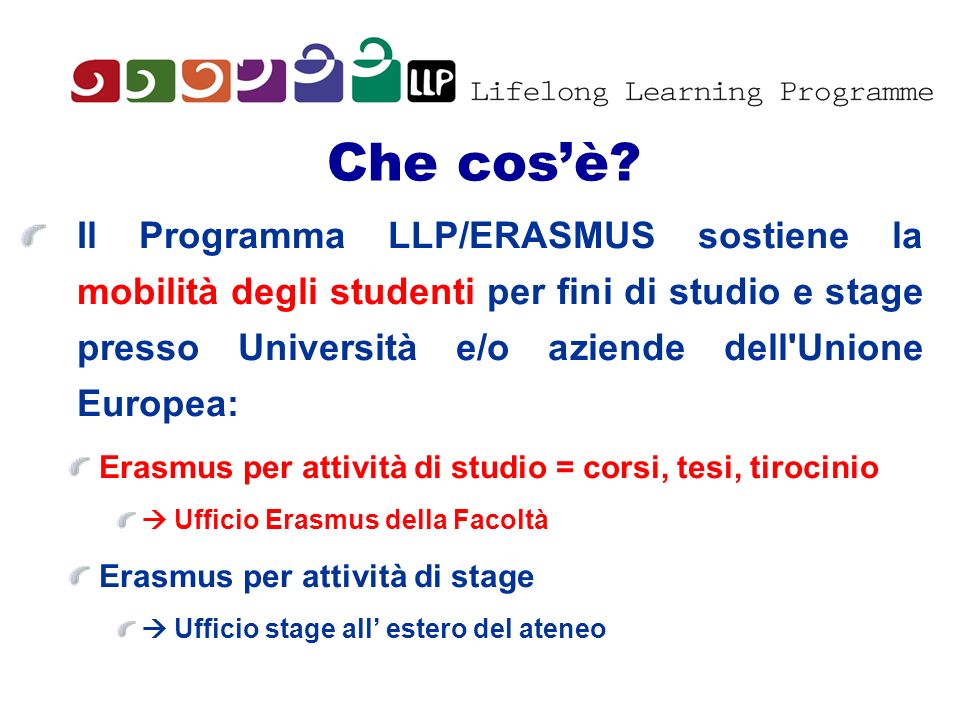 Che cos’è Il Programma LLP/ERASMUS sostiene la mobilità degli studenti per fini di studio e stage presso Università e/o aziende dell Unione Europea: