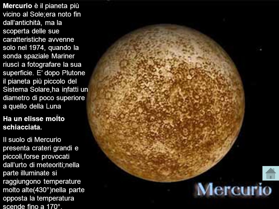 Mercurio è il pianeta più vicino al Sole;era noto fin dall’antichità, ma la scoperta delle sue caratteristiche avvenne solo nel 1974, quando la sonda spaziale Mariner riuscì a fotografare la sua superficie. E’ dopo Plutone il pianeta più piccolo del Sistema Solare,ha infatti un diametro di poco superiore a quello della Luna.