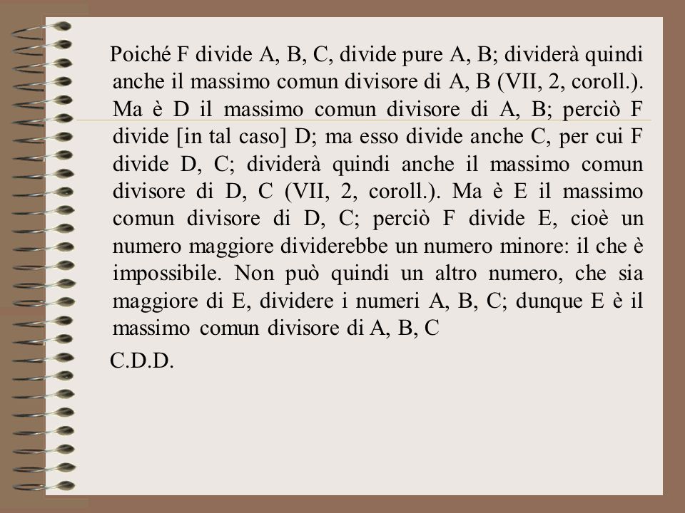 Poiché F divide A, B, C, divide pure A, B; dividerà quindi anche il massimo comun divisore di A, B (VII, 2, coroll.). Ma è D il massimo comun divisore di A, B; perciò F divide [in tal caso] D; ma esso divide anche C, per cui F divide D, C; dividerà quindi anche il massimo comun divisore di D, C (VII, 2, coroll.). Ma è E il massimo comun divisore di D, C; perciò F divide E, cioè un numero maggiore dividerebbe un numero minore: il che è impossibile. Non può quindi un altro numero, che sia maggiore di E, dividere i numeri A, B, C; dunque E è il massimo comun divisore di A, B, C