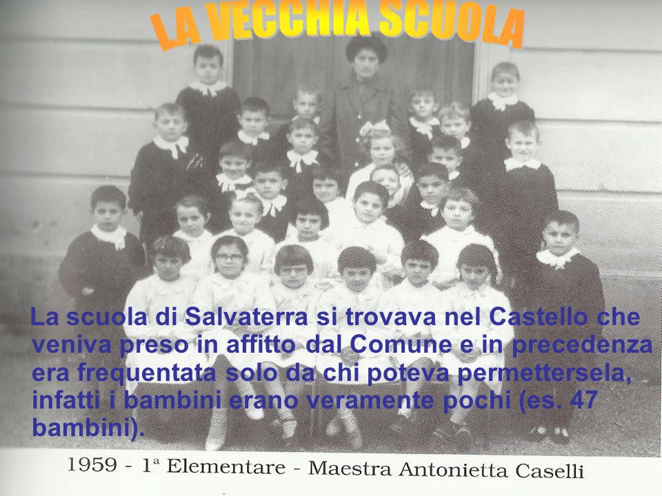 La scuola di Salvaterra si trovava nel Castello che veniva preso in affitto dal Comune e in precedenza era frequentata solo da chi poteva permettersela, infatti i bambini erano veramente pochi (es. 47 bambini).