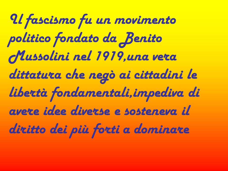 Il fascismo fu un movimento politico fondato da Benito Mussolini nel 1919,una vera dittatura che negò ai cittadini le libertà fondamentali,impediva di avere idee diverse e sosteneva il diritto dei più forti a dominare