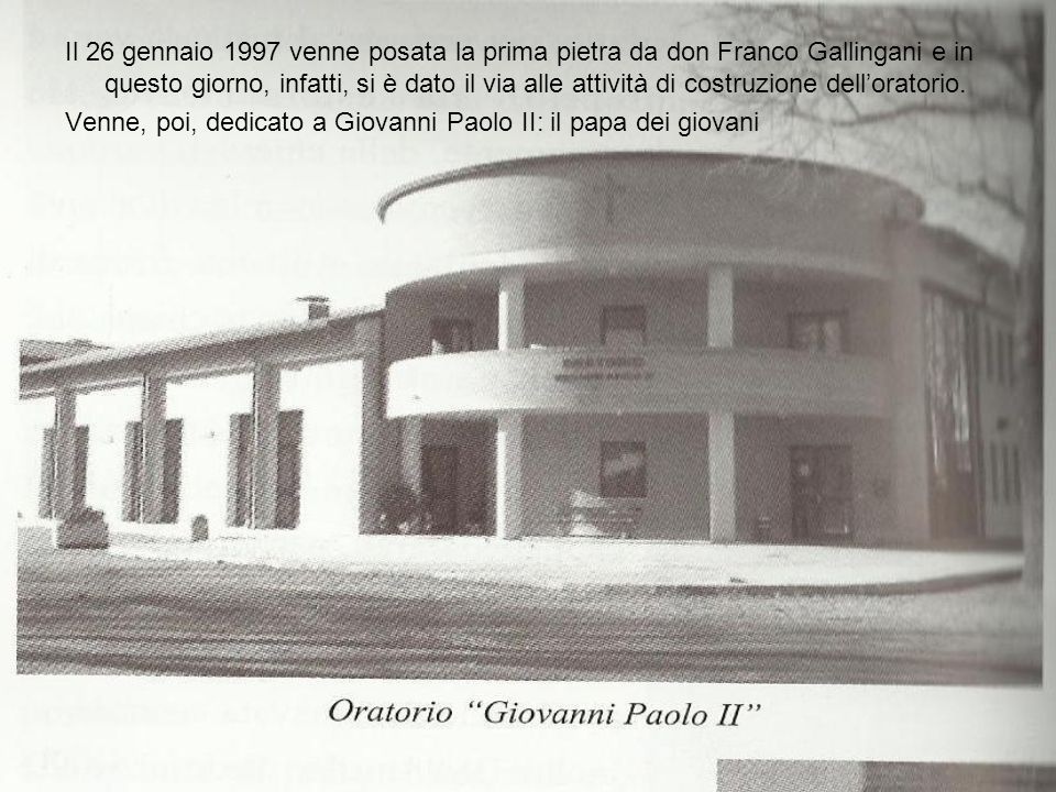 Il 26 gennaio 1997 venne posata la prima pietra da don Franco Gallingani e in questo giorno, infatti, si è dato il via alle attività di costruzione dell’oratorio.