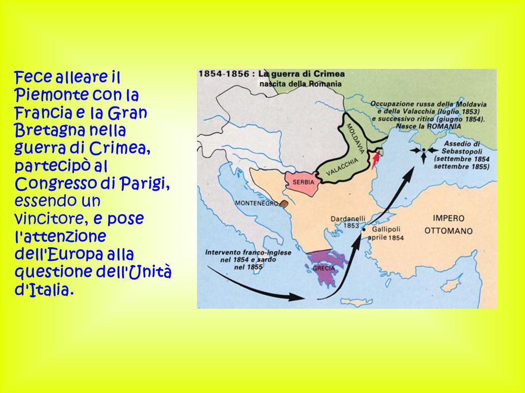 Fece alleare il Piemonte con la Francia e la Gran Bretagna nella guerra di Crimea, partecipò al Congresso di Parigi, essendo un vincitore, e pose l attenzione dell Europa alla questione dell Unità d Italia.