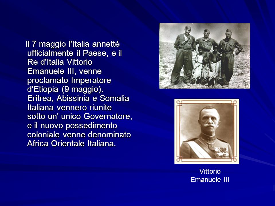 Il 7 maggio l Italia annetté ufficialmente il Paese, e il Re d Italia Vittorio Emanuele III, venne proclamato Imperatore d Etiopia (9 maggio). Eritrea, Abissinia e Somalia Italiana vennero riunite sotto un unico Governatore, e il nuovo possedimento coloniale venne denominato Africa Orientale Italiana.