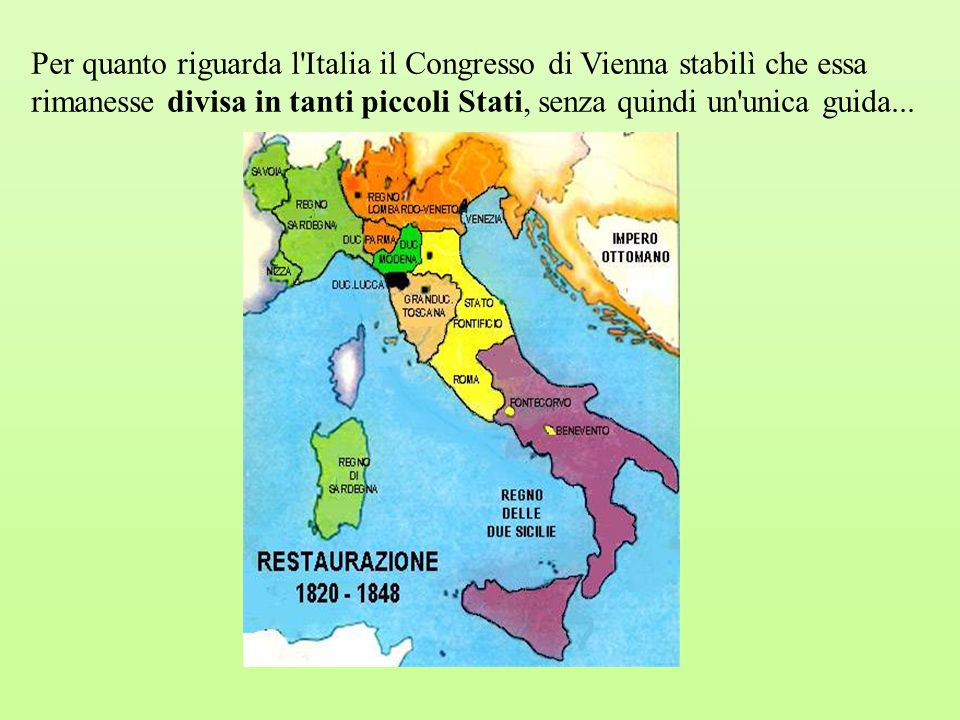 Per quanto riguarda l Italia il Congresso di Vienna stabilì che essa rimanesse divisa in tanti piccoli Stati, senza quindi un unica guida...