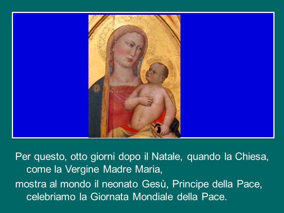 Per questo, otto giorni dopo il Natale, quando la Chiesa, come la Vergine Madre Maria, mostra al mondo il neonato Gesù, Principe della Pace, celebriamo la Giornata Mondiale della Pace.