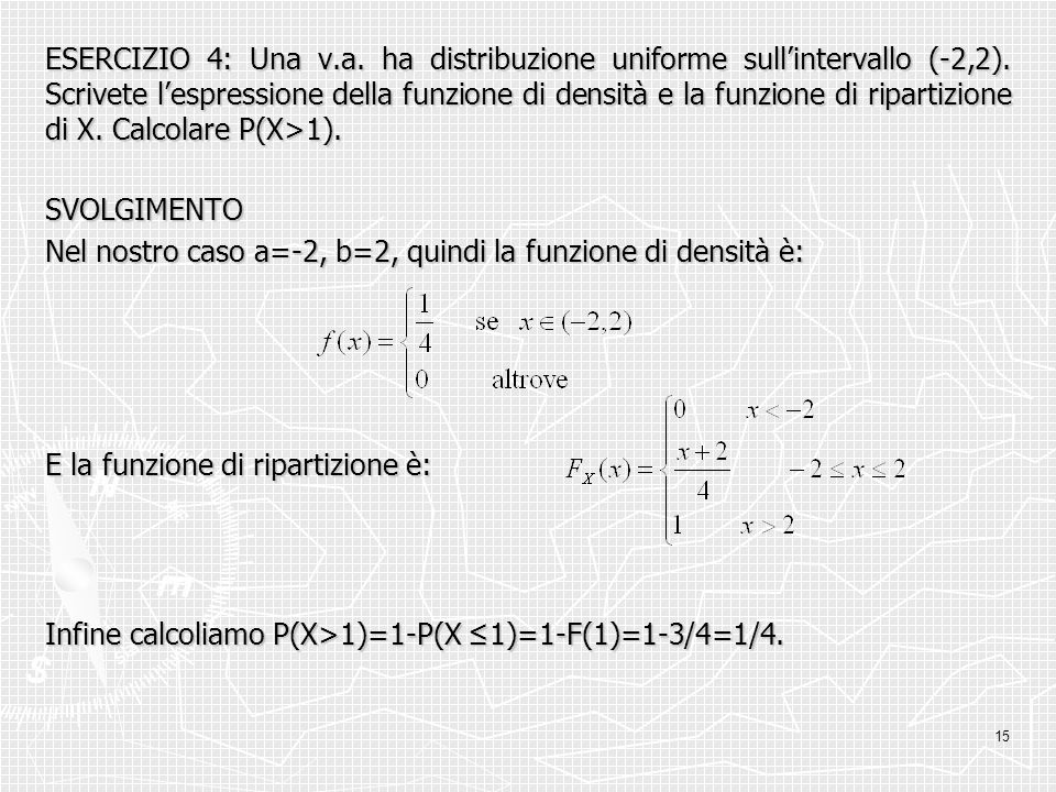 ESERCIZIO 4: Una v.a. ha distribuzione uniforme sull’intervallo (-2,2). Scrivete l’espressione della funzione di densità e la funzione di ripartizione di X. Calcolare P(X>1).