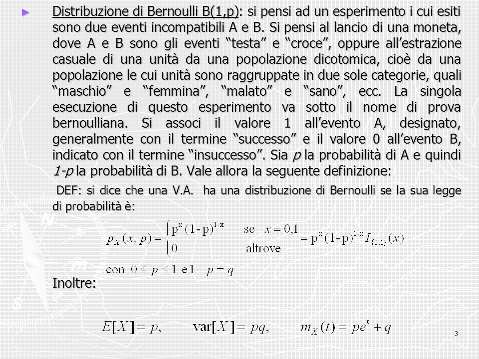 Distribuzione di Bernoulli B(1,p): si pensi ad un esperimento i cui esiti sono due eventi incompatibili A e B. Si pensi al lancio di una moneta, dove A e B sono gli eventi testa e croce , oppure all’estrazione casuale di una unità da una popolazione dicotomica, cioè da una popolazione le cui unità sono raggruppate in due sole categorie, quali maschio e femmina , malato e sano , ecc. La singola esecuzione di questo esperimento va sotto il nome di prova bernoulliana. Si associ il valore 1 all’evento A, designato, generalmente con il termine successo e il valore 0 all’evento B, indicato con il termine insuccesso . Sia p la probabilità di A e quindi 1-p la probabilità di B. Vale allora la seguente definizione: