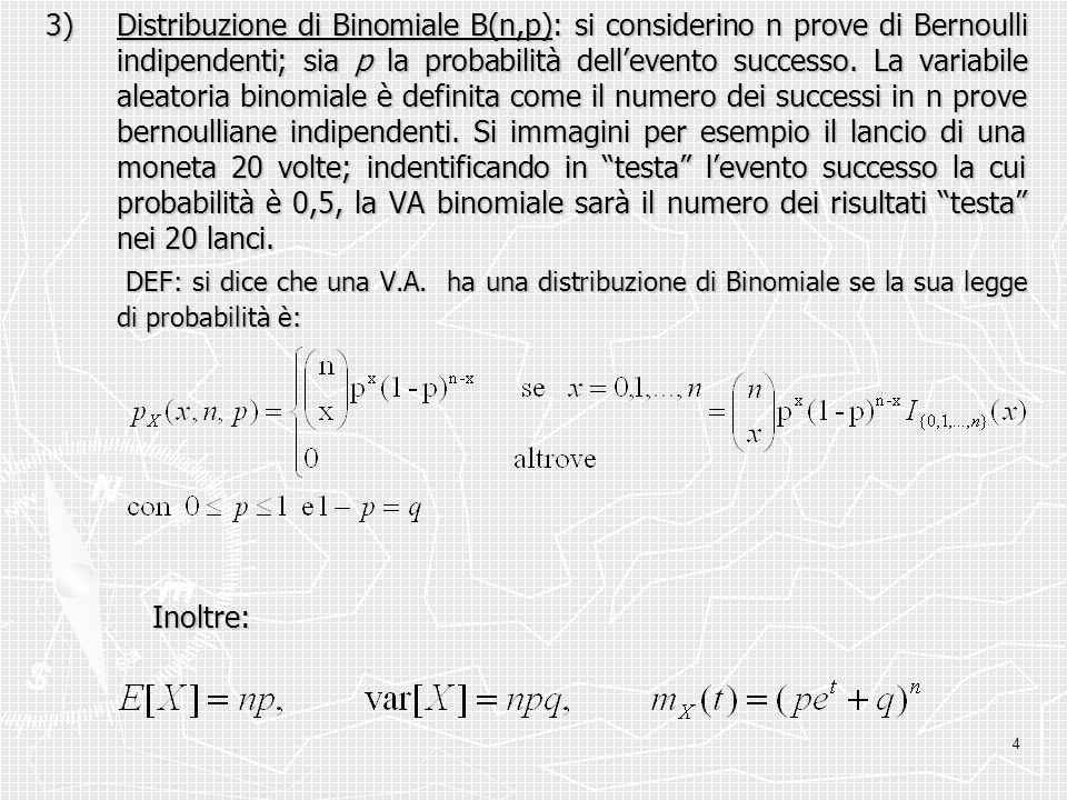 3) Distribuzione di Binomiale B(n,p): si considerino n prove di Bernoulli indipendenti; sia p la probabilità dell’evento successo. La variabile aleatoria binomiale è definita come il numero dei successi in n prove bernoulliane indipendenti. Si immagini per esempio il lancio di una moneta 20 volte; indentificando in testa l’evento successo la cui probabilità è 0,5, la VA binomiale sarà il numero dei risultati testa nei 20 lanci.
