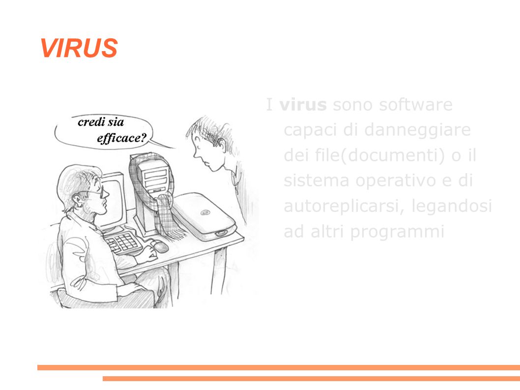 VIRUS I virus sono software capaci di danneggiare dei file(documenti) o il sistema operativo e di autoreplicarsi, legandosi ad altri programmi.
