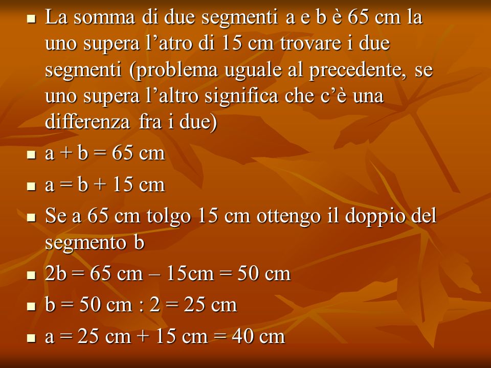 La somma di due segmenti a e b è 65 cm la uno supera l’atro di 15 cm trovare i due segmenti (problema uguale al precedente, se uno supera l’altro significa che c’è una differenza fra i due)