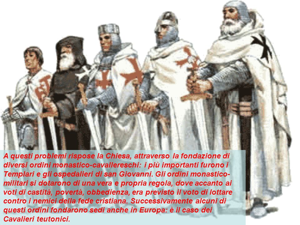 A questi problemi rispose la Chiesa, attraverso la fondazione di diversi ordini monastico-cavallereschi: i più importanti furono i Templari e gli ospedalieri di san Giovanni.