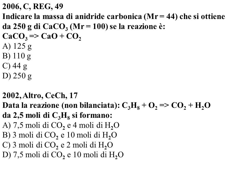 2006, C, REG, 49 Indicare la massa di anidride carbonica (Mr = 44) che si ottiene da 250 g di CaCO3 (Mr = 100) se la reazione è: