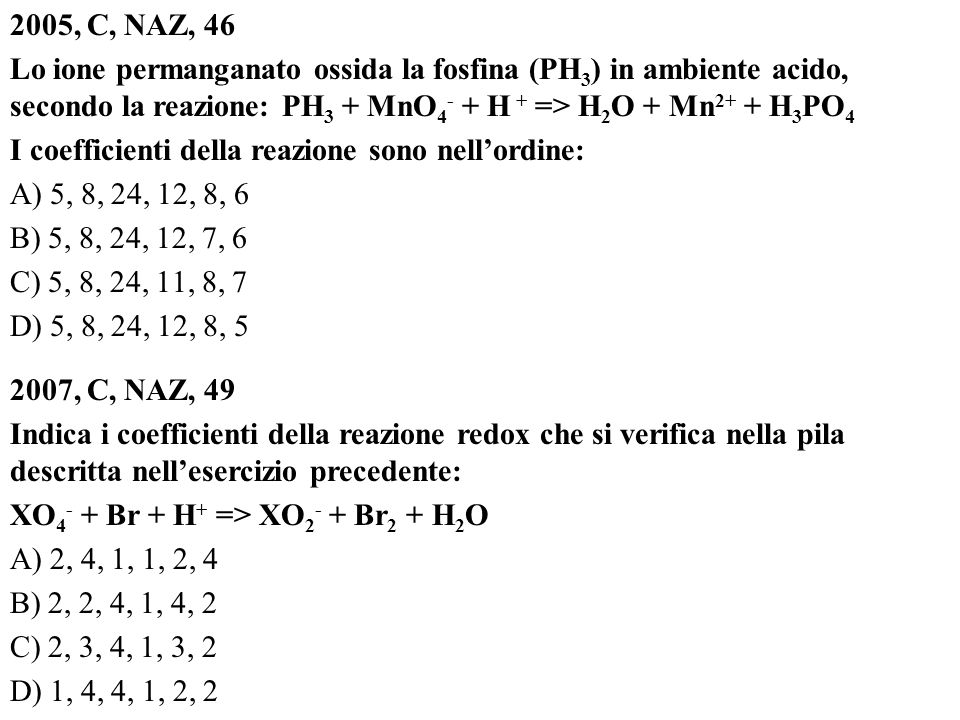 2005, C, NAZ, 46 Lo ione permanganato ossida la fosfina (PH3) in ambiente acido, secondo la reazione: PH3 + MnO4- + H + => H2O + Mn2+ + H3PO4 I coefficienti della reazione sono nell’ordine: A) 5, 8, 24, 12, 8, 6 B) 5, 8, 24, 12, 7, 6 C) 5, 8, 24, 11, 8, 7 D) 5, 8, 24, 12, 8, , C, NAZ, 49 Indica i coefficienti della reazione redox che si verifica nella pila descritta nell’esercizio precedente: XO4- + Br + H+ => XO2- + Br2 + H2O A) 2, 4, 1, 1, 2, 4 B) 2, 2, 4, 1, 4, 2 C) 2, 3, 4, 1, 3, 2 D) 1, 4, 4, 1, 2, 2