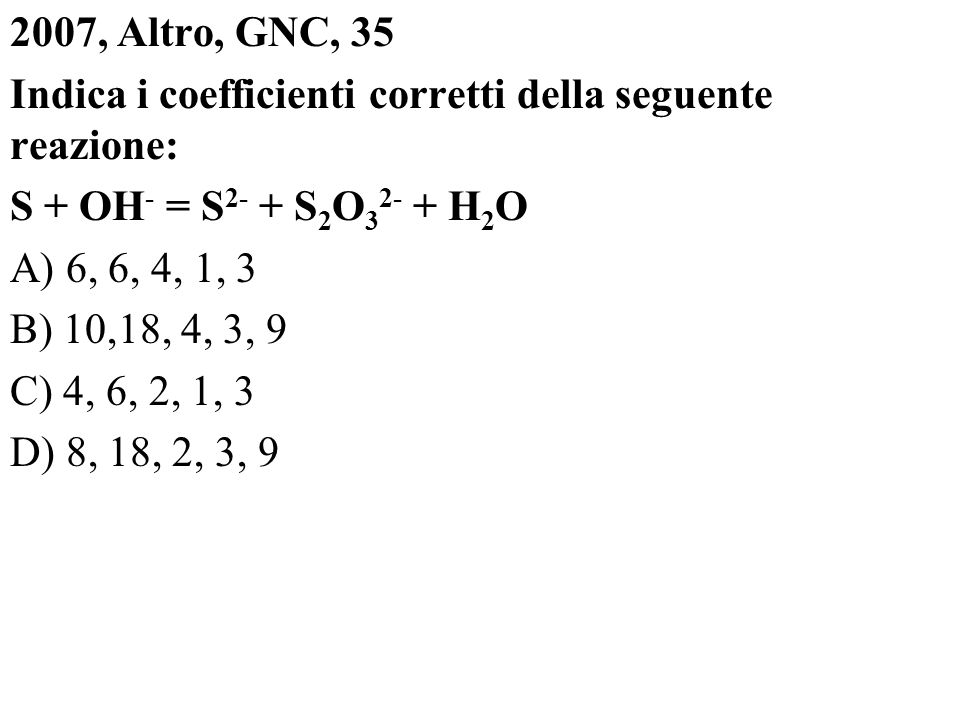 2007, Altro, GNC, 35 Indica i coefficienti corretti della seguente reazione: S + OH- = S2- + S2O32- + H2O A) 6, 6, 4, 1, 3 B) 10,18, 4, 3, 9 C) 4, 6, 2, 1, 3 D) 8, 18, 2, 3, 9