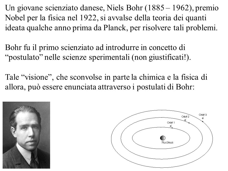 Un giovane scienziato danese, Niels Bohr (1885 – 1962), premio Nobel per la fisica nel 1922, si avvalse della teoria dei quanti ideata qualche anno prima da Planck, per risolvere tali problemi.