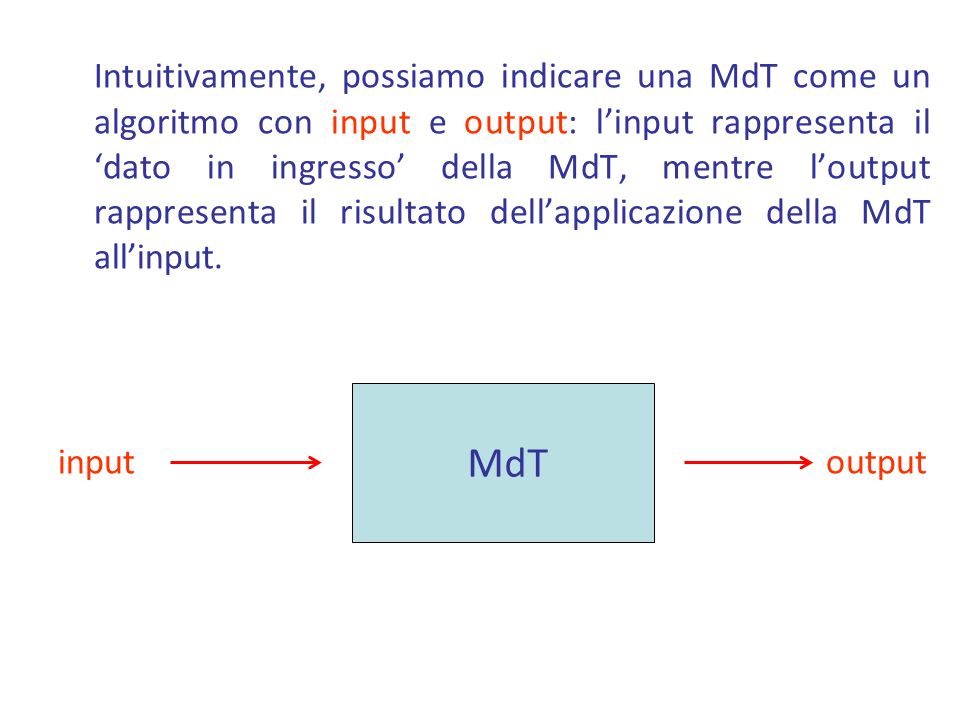 Intuitivamente, possiamo indicare una MdT come un algoritmo con input e output: l’input rappresenta il ‘dato in ingresso’ della MdT, mentre l’output rappresenta il risultato dell’applicazione della MdT all’input.