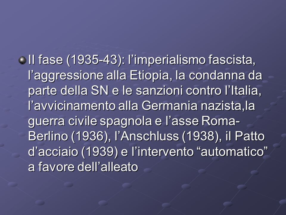 II fase ( ): l’imperialismo fascista, l’aggressione alla Etiopia, la condanna da parte della SN e le sanzioni contro l’Italia, l’avvicinamento alla Germania nazista,la guerra civile spagnola e l’asse Roma-Berlino (1936), l’Anschluss (1938), il Patto d’acciaio (1939) e l’intervento automatico a favore dell’alleato