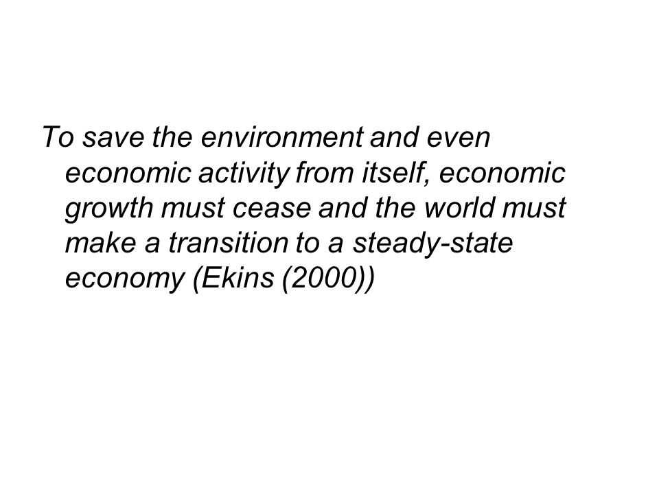 To save the environment and even economic activity from itself, economic growth must cease and the world must make a transition to a steady-state economy (Ekins (2000))