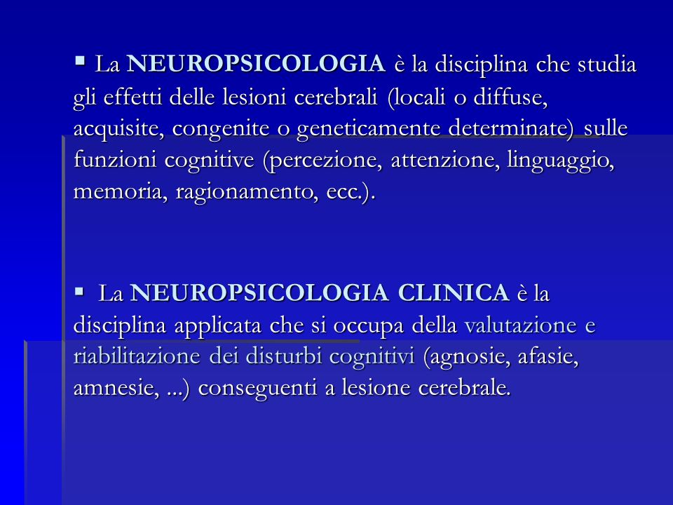 La NEUROPSICOLOGIA è la disciplina che studia gli effetti delle lesioni cerebrali (locali o diffuse, acquisite, congenite o geneticamente determinate) sulle funzioni cognitive (percezione, attenzione, linguaggio, memoria, ragionamento, ecc.).