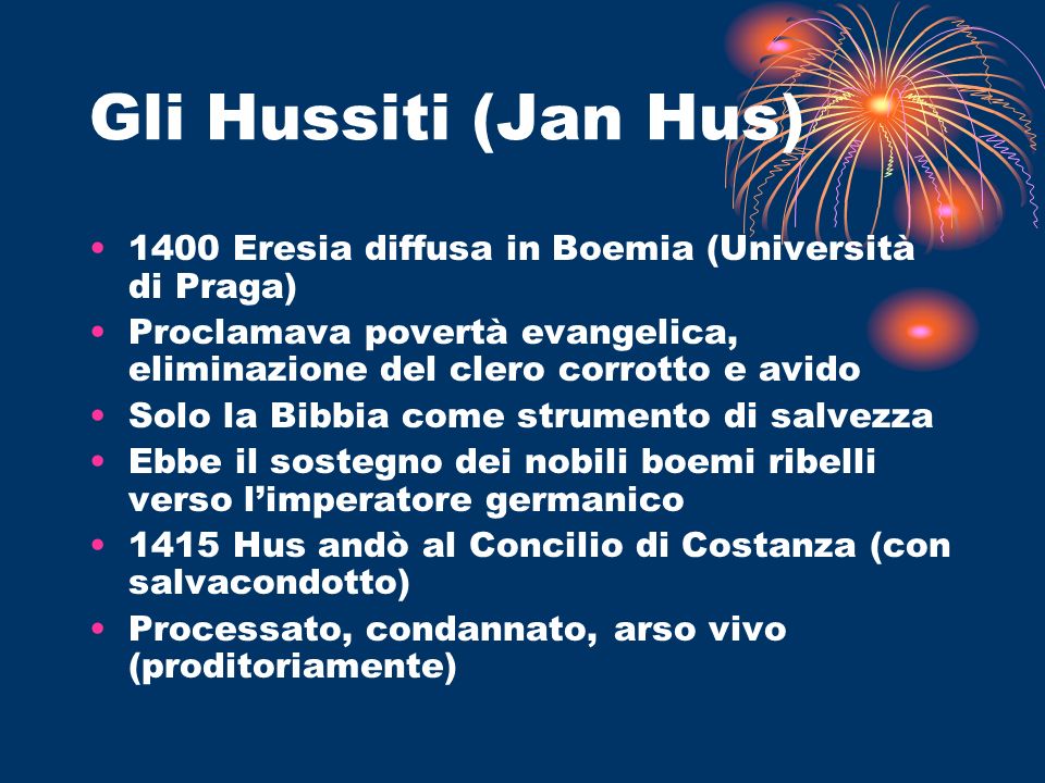 Gli Hussiti (Jan Hus) 1400 Eresia diffusa in Boemia (Università di Praga) Proclamava povertà evangelica, eliminazione del clero corrotto e avido.