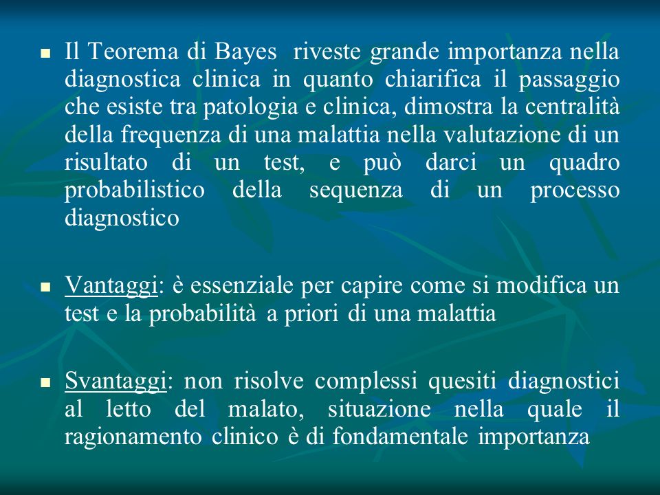 Il Teorema di Bayes riveste grande importanza nella diagnostica clinica in quanto chiarifica il passaggio che esiste tra patologia e clinica, dimostra la centralità della frequenza di una malattia nella valutazione di un risultato di un test, e può darci un quadro probabilistico della sequenza di un processo diagnostico