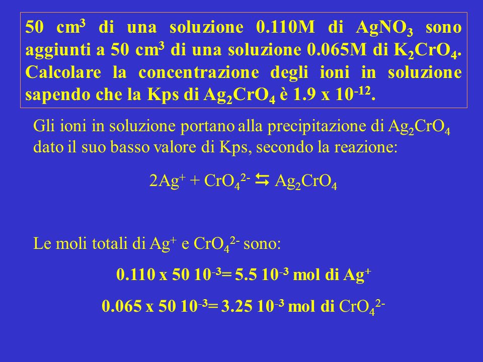 50 cm3 di una soluzione 0.110M di AgNO3 sono aggiunti a 50 cm3 di una soluzione 0.065M di K2CrO4. Calcolare la concentrazione degli ioni in soluzione sapendo che la Kps di Ag2CrO4 è 1.9 x