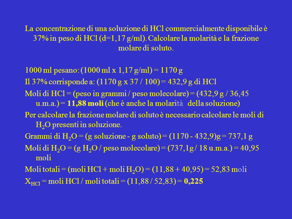 La concentrazione di una soluzione di HCl commercialmente disponibile è 37% in peso di HCl (d=1,17 g/ml). Calcolare la molarità e la frazione molare di soluto.