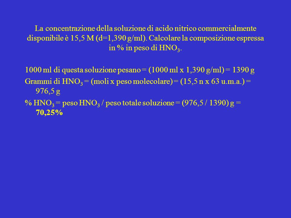 La concentrazione della soluzione di acido nitrico commercialmente disponibile è 15,5 M (d=1,390 g/ml). Calcolare la composizione espressa in % in peso di HNO3.