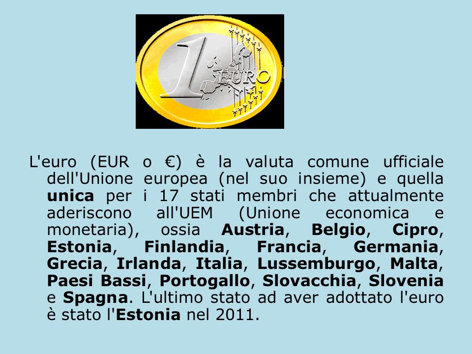 L euro (EUR o €) è la valuta comune ufficiale dell Unione europea (nel suo insieme) e quella unica per i 17 stati membri che attualmente aderiscono all UEM (Unione economica e monetaria), ossia Austria, Belgio, Cipro, Estonia, Finlandia, Francia, Germania, Grecia, Irlanda, Italia, Lussemburgo, Malta, Paesi Bassi, Portogallo, Slovacchia, Slovenia e Spagna.