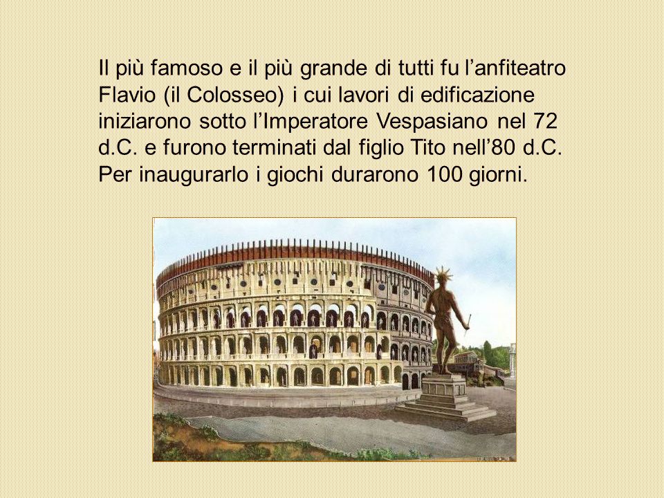 Il più famoso e il più grande di tutti fu l’anfiteatro Flavio (il Colosseo) i cui lavori di edificazione iniziarono sotto l’Imperatore Vespasiano nel 72 d.C.