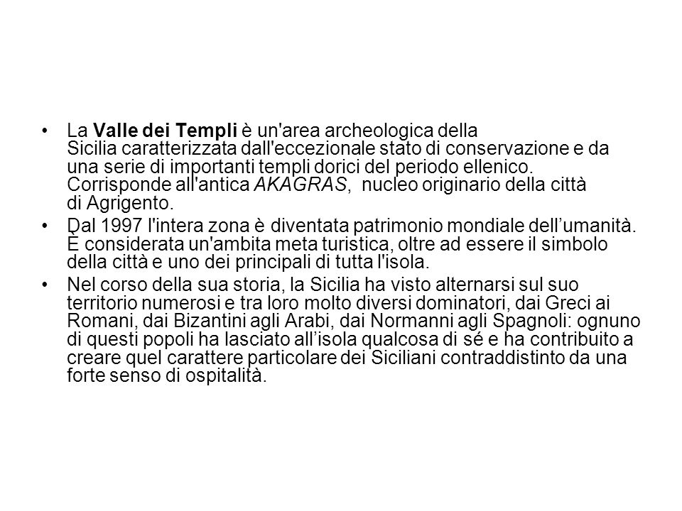 La Valle dei Templi è un area archeologica della Sicilia caratterizzata dall eccezionale stato di conservazione e da una serie di importanti templi dorici del periodo ellenico. Corrisponde all antica AKAGRAS, nucleo originario della città di Agrigento.