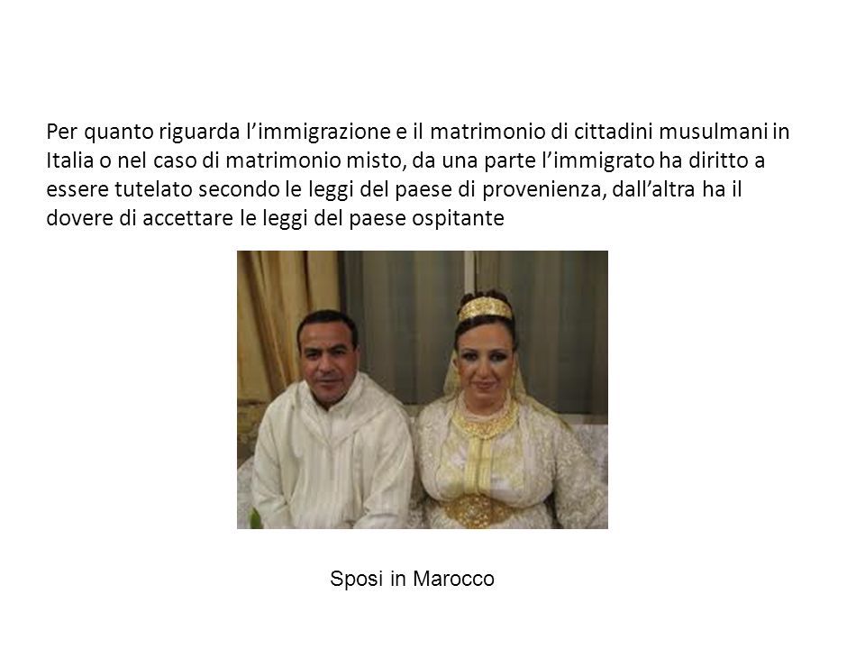 Per quanto riguarda l’immigrazione e il matrimonio di cittadini musulmani in Italia o nel caso di matrimonio misto, da una parte l’immigrato ha diritto a essere tutelato secondo le leggi del paese di provenienza, dall’altra ha il dovere di accettare le leggi del paese ospitante
