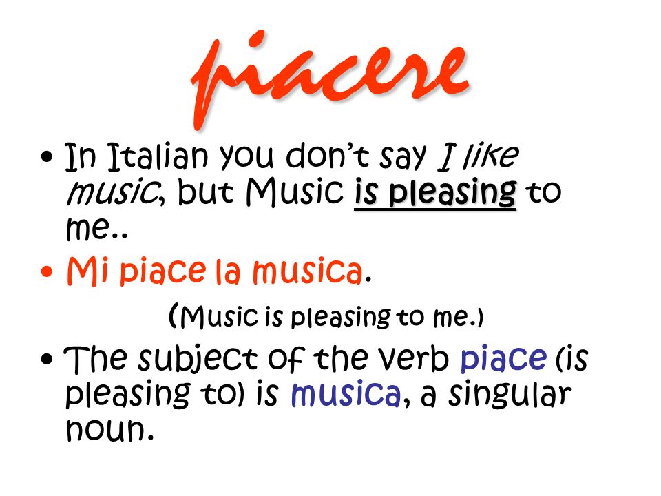 piacere In Italian you don’t say I like music, but Music is pleasing to me.. Mi piace la musica. (Music is pleasing to me.)