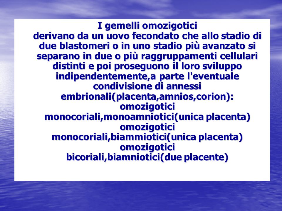 I gemelli omozigotici derivano da un uovo fecondato che allo stadio di due blastomeri o in uno stadio più avanzato si separano in due o più raggruppamenti cellulari distinti e poi proseguono il loro sviluppo indipendentemente,a parte l eventuale condivisione di annessi embrionali(placenta,amnios,corion): omozigotici monocoriali,monoamniotici(unica placenta) omozigotici monocoriali,biammiotici(unica placenta) omozigotici bicoriali,biamniotici(due placente)